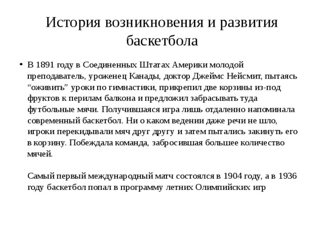 История возникновения и развития баскетбола В 1891 году в Соединенных Штатах Америки молодой преподаватель, уроженец Канады, доктор Джеймс Нейсмит, пытаясь “оживить” уроки по гимнастики, прикрепил две корзины из-под фруктов к перилам балкона и предложил забрасывать туда футбольные мячи. Получившаяся игра лишь отдаленно напоминала современный баскетбол. Ни о каком ведении даже речи не шло, игроки перекидывали мяч друг другу и затем пытались закинуть его в корзину. Побеждала команда, забросившая большее количество мячей.   Самый первый международный матч состоялся в 1904 году, а в 1936 году баскетбол попал в программу летних Олимпийских игр     