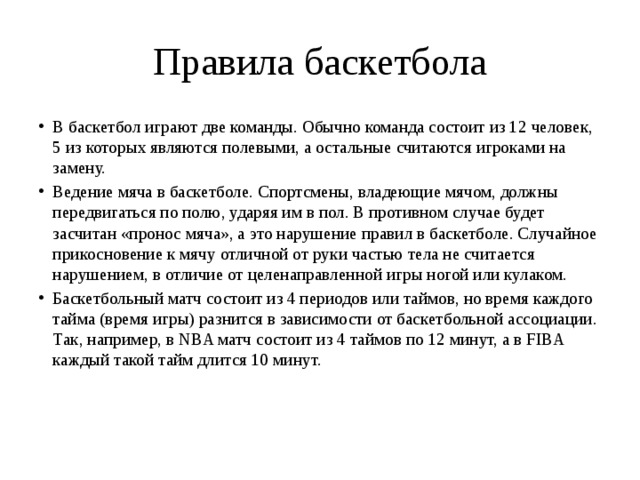 Правила баскетбола В баскетбол играют две команды. Обычно команда состоит из 12 человек, 5 из которых являются полевыми, а остальные считаются игроками на замену. Ведение мяча в баскетболе. Спортсмены, владеющие мячом, должны передвигаться по полю, ударяя им в пол. В противном случае будет засчитан «пронос мяча», а это нарушение правил в баскетболе. Случайное прикосновение к мячу отличной от руки частью тела не считается нарушением, в отличие от целенаправленной игры ногой или кулаком. Баскетбольный матч состоит из 4 периодов или таймов, но время каждого тайма (время игры) разнится в зависимости от баскетбольной ассоциации. Так, например, в NBA матч состоит из 4 таймов по 12 минут, а в FIBA каждый такой тайм длится 10 минут.     