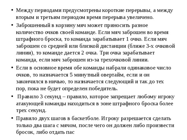 Между периодами предусмотрены короткие перерывы, а между вторым и третьим периодом время перерыва увеличено. Заброшенный в корзину мяч может приносить разное количество очков своей команде. Если мяч заброшен во время штрафного броска, то команда зарабатывает 1 очко. Если мяч заброшен со средней или близкой дистанции (ближе 3-х очковой линии), то команде дается 2 очка. Три очка зарабатывает команда, если мяч заброшен из-за трехочковой линии. Если в основное время обе команды набрали одинаковое число очков, то назначается 5 минутный овертайм, если и он закончился в ничью, то назначается следующий и так до тех пор, пока не будет определен победитель.  Правило 3 секунд – правило, которое запрещает любому игроку атакующей команды находиться в зоне штрафного броска более трех секунд. Правило двух шагов в баскетболе. Игроку разрешается сделать только два шага с мячом, после чего он должен либо произвести бросок, либо отдать пас 