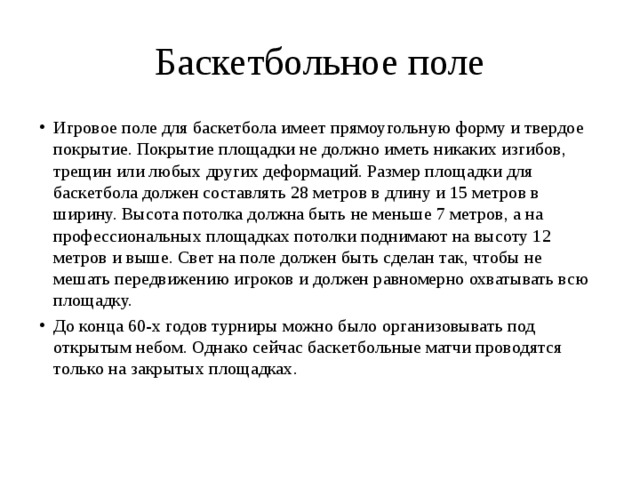 Баскетбольное поле Игровое поле для баскетбола имеет прямоугольную форму и твердое покрытие. Покрытие площадки не должно иметь никаких изгибов, трещин или любых других деформаций. Размер площадки для баскетбола должен составлять 28 метров в длину и 15 метров в ширину. Высота потолка должна быть не меньше 7 метров, а на профессиональных площадках потолки поднимают на высоту 12 метров и выше. Свет на поле должен быть сделан так, чтобы не мешать передвижению игроков и должен равномерно охватывать всю площадку. До конца 60-х годов турниры можно было организовывать под открытым небом. Однако сейчас баскетбольные матчи проводятся только на закрытых площадках.     