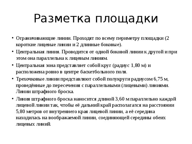 Разметка площадки Ограничивающие линии. Проходят по всему периметру площадки (2 короткие лицевые линии и 2 длинные боковые). Центральная линия. Проводится от одной боковой линии к другой и при этом она параллельна к лицевым линиям. Центральная зона представляет собой круг (радиус 1,80 м) и расположена ровно в центре баскетбольного поля. Трехочковые линии представляют собой полукруги радиусом 6,75 м, проведённые до пересечения с параллельными (лицевыми) линиями. Линии штрафного броска. Линия штрафного броска наносится длиной 3,60 м параллельно каждой лицевой линии так, чтобы её дальний край располагался на расстоянии 5,80 метров от внутреннего края лицевой линии, а её середина находилась на воображаемой линии, соединяющей середины обеих лицевых линий. 