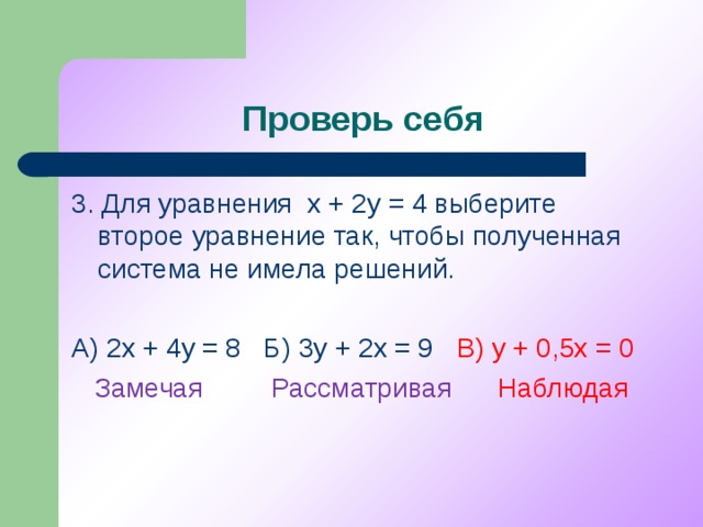Проверь себя 3. Для уравнения х + 2у = 4 выберите второе уравнение так, чтобы полученная система не имела решений. А) 2х + 4у = 8 Б) 3у + 2х = 9 В) у + 0,5х = 0  Замечая Рассматривая Наблюдая