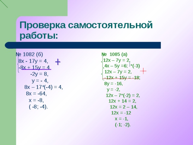 Проверка самостоятельной работы: № 1082 (б)  8х - 17у = 4,  -8х + 15у = 4  -2у = 8,  у = - 4,  8х – 17*(-4) = 4,  8х = -64,  х = -8,  ( -8; -4). № 1085 (а)  12х – 7у = 2,  4х – 5у =6; *(-3)  12х – 7у = 2,  -12х + 15у = -18;  8у = -16,  у = -2,  12х – 7*(-2) = 2,  12х + 14 = 2,  12х = 2 – 14,  12х = -12  х = -1,  (-1; -2).