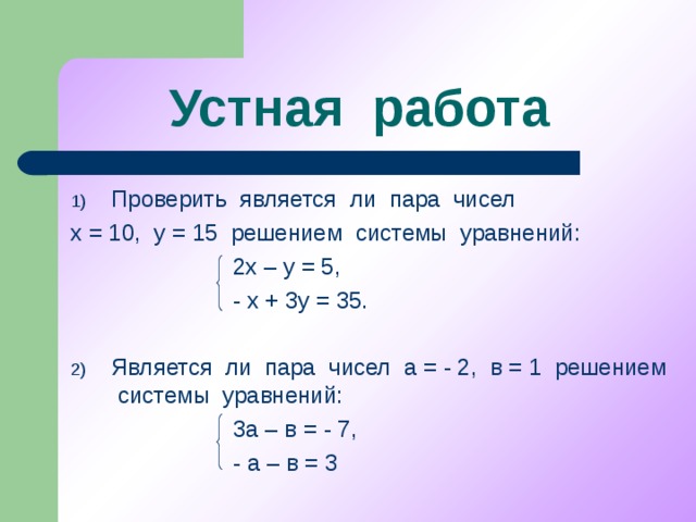 Устная работа Проверить является ли пара чисел х = 10, у = 15 решением системы уравнений:  2х – у = 5,  - х + 3у = 35. Является ли пара чисел а = - 2, в = 1 решением системы уравнений:  3а – в = - 7,  - а – в = 3