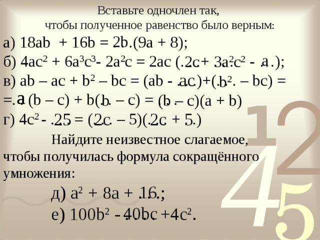 Вставьте одночлен так, чтобы полученное равенство было верным : а) 18 ab + 16 b = . . .(9 a + 8); б) 4ас 2 + 6а 3 с 3 - 2а 2 с = 2ас (.  . .+ . . . - … ); в ) ab – ac + b 2 – bc = (ab - . . .)+(. . . – bc) = = . . (b – c) + b(. . – c) = . . . г) 4с 2 - . . . = (. . . – 5)(. . . + . .) 2b a 3a 2 c 2  2c а c  b 2  a  b (b – c)(a + b) 25  2с   5  2с   Найдите неизвестное слагаемое, Найдите неизвестное слагаемое, Найдите неизвестное слагаемое, Найдите неизвестное слагаемое, чтобы получилась формула сокращённого умножения: д) a 2 + 8 a + . . . ; e ) 100 b 2 - . . . . +4 c 2 . д) a 2 + 8 a + . . . ; e ) 100 b 2 - . . . . +4 c 2 . д) a 2 + 8 a + . . . ; e ) 100 b 2 - . . . . +4 c 2 . д) a 2 + 8 a + . . . ; e ) 100 b 2 - . . . . +4 c 2 . 16  40bc  