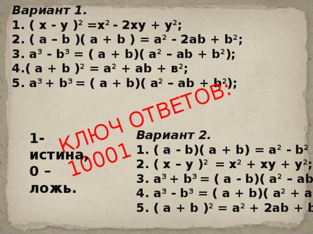 КЛЮЧ ОТВЕТОВ: 10001 Вариант 1. 1. ( х - у ) 2 =х 2 - 2ху + у 2 ; 2. ( а – b )( а + b ) = a 2 - 2а b + b 2 ; 3. а 3 - b 3 = ( а + b )( а 2 – а b + b 2 ); 4.( а + b ) 2 = а 2 + а b + в 2 ; 5. а 3 + b 3 = ( а + b )( а 2 – а b + b 2 ); Вариант 2. 1. ( а - b )( а + b ) = а 2 - b 2 ; 2. ( х – у ) 2 = х 2 + ху + у 2 ; 3. а 3 + b 3 = ( а - b )( а 2 – а b + b 2 ); 4. а 3 - b 3 = ( а + b )( а 2 + а b + b 2 ); 5. ( а + b ) 2 = а 2 + 2а b + b 2 ; 1- истина, 0 – ложь. 