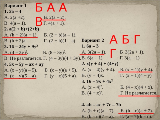 Б А А В Вариант 1 1. 2а – 4 А. 2(а +2). Б. 2(а – 2). В. 4(а – 1). Г. 4(а + 1). 2. а(2 + b )+(2+ b ) А. ( b + 2)( a + 1). Б . (2 + b)(a – 1). В . (b + 2)a. Г . (2 + b)(1 – a) 3 . 16 – 24y + 9y 2 А. (4 – 3 y ) 2 . Б. (8 – 3 y ) 2 . В. Не разлагается. Г . (4 – 3y)(4 + 3y). 4. 5x – 5y – ax + ay А . (x – y)(a – 5). Б . (x – y)(a + 5). В . (x – y)(5 – a). Г . (y – x)(5 + a). А Б Г Г Вариант 2 1. 6а – 3 А. 3(2а – 1). Б. 3(2а + 1). В. 6(а – 1). Г. 3(а – 1). 2. x ( y + 4) + (4+ y ) А. ( x – 4)( y + 4). Б . (x + 1)(y + 4). В . (y + 4)x. Г . (x – 1)(4 – y) 3 . 16 – 9x + 4x 2 А. ( x – 4) 2 . Б. (4 – x )(4 + x ). В. (4 + x ) 2 . Г. Не разлагается. 4. ab – ac + 7c – 7b А . (b + c)(a – 7). Б . (b – c)(a + 7). В . (b – c)(7 – a). Г . (a – 7)(b – c). 