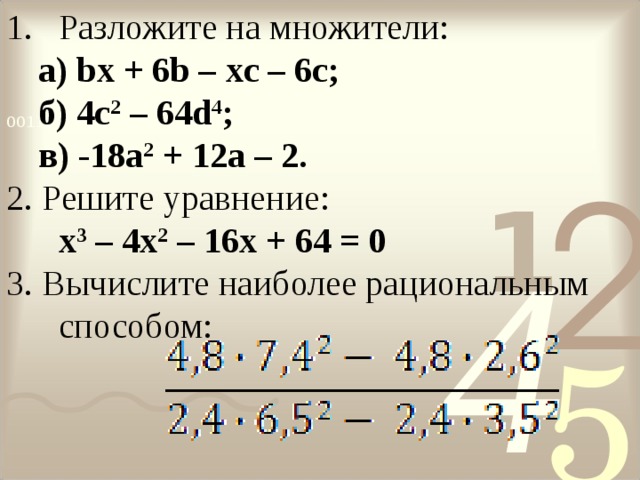 Разложите на множители: a ) bx + 6 b – xc – 6 c ; б) 4 c 2 – 64 d 4 ; в) -18 a 2 + 12 a – 2. a ) bx + 6 b – xc – 6 c ; б) 4 c 2 – 64 d 4 ; в) -18 a 2 + 12 a – 2. 2. Решите уравнение:  x 3 – 4 x 2 – 16 x + 64 = 0 3. Вычислите наиболее рациональным способом: 