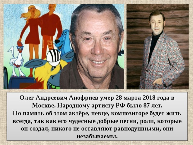 Олег Андреевич Анофриев умер 28 марта 2018 года в Москве. Народному артисту РФ было 87 лет. Но память об этом актёре, певце, композиторе будет жить всегда, так как его чудесные добрые песни, роли, которые он создал, никого не оставляют равнодушными, они незабываемы. 