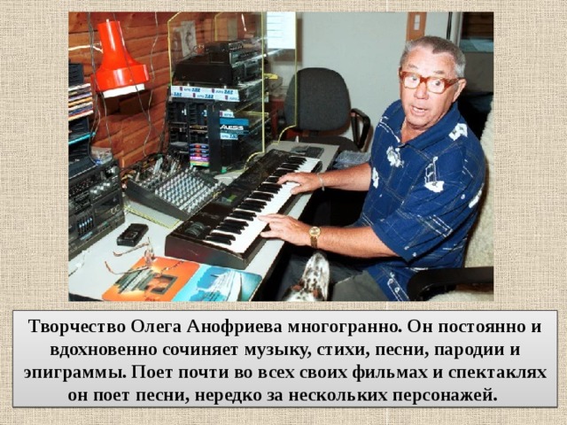 Творчество Олега Анофриева многогранно. Он постоянно и вдохновенно сочиняет музыку, стихи, песни, пародии и эпиграммы. Поет почти во всех своих фильмах и спектаклях он поет песни, нередко за нескольких персонажей. 