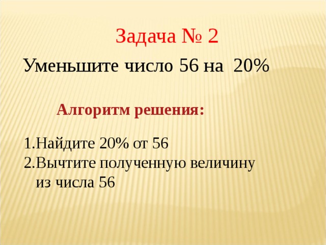 Задача № 2 Уменьшите число 56 на 20% Алгоритм решения: Найдите 20% от 56 Вычтите полученную величину из числа 56   