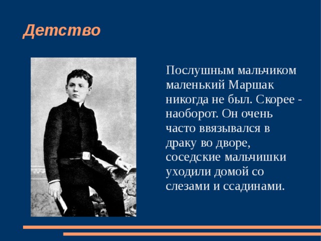 Детство Послушным мальчиком маленький Маршак никогда не был. Скорее - наоборот. Он очень часто ввязывался в драку во дворе, соседские мальчишки уходили домой со слезами и ссадинами. 