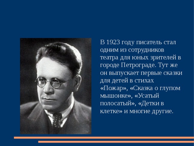 В 1923 году писатель стал одним из сотрудников театра для юных зрителей в городе Петрограде. Тут же он выпускает первые сказки для детей в стихах «Пожар», «Сказка о глупом мышонке», «Усатый полосатый», «Детки в клетке» и многие другие. 