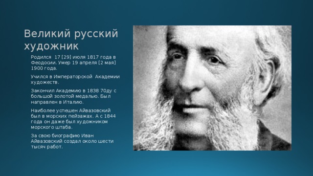 Великий русский художник Родился 17 [29] июля 1817 года в Феодосии. Умер 19 апреля [2 мая] 1900 года. Учился в Императорской Академии художеств. Закончил Академию в 1838 70ду с большой золотой медалью. Был направлен в Италию. Наиболее успешен Айвазовский был в морских пейзажах. А с 1844 года он даже был художником морского штаба. За свою биографию Иван Айвазовский создал около шести тысяч работ. 