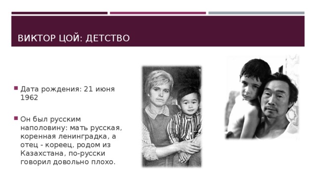 ВИКТОР ЦОЙ: ДЕТСТВО Дата рождения: 21 июня 1962  Он был русским наполовину: мать русская, коренная ленинградка, а отец - кореец, родом из Казахстана, по-русски говорил довольно плохо.   