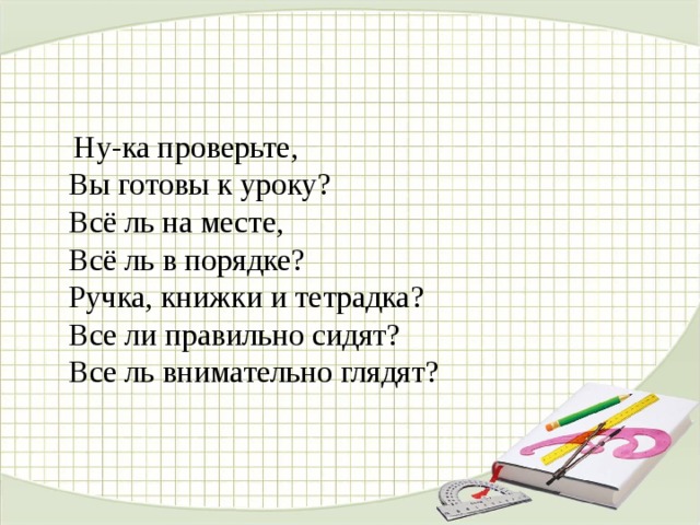  Ну-ка проверьте,  Вы готовы к уроку?   Всё ль на месте,   Всё ль в порядке?   Ручка, книжки и тетрадка?   Все ли правильно сидят?   Все ль внимательно глядят?  