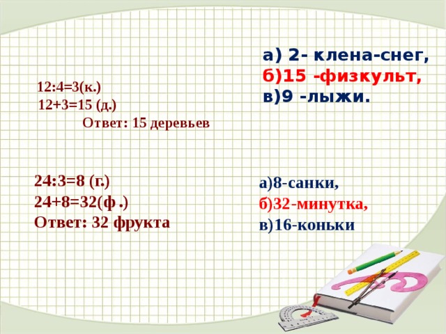  а) 2- клена-снег, б)15 -физкульт, в)9 -лыжи.  12:4=3(к.)  12+3=15 (д.)  Ответ: 15 деревьев   24:3=8 (г.) 24+8=32(ф .) Ответ: 32 фрукта         а)8-санки, б)32-минутка,  в)16-коньки 