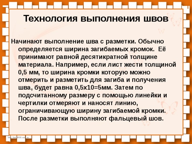 Технология выполнения швов Начинают выполнение шва с разметки. Обычно определяется ширина загибаемых кромок. Её принимают равной десятикратной толщине материала. Например, если лист жести толщиной 0,5 мм, то ширина кромки которую можно отмерить и разметить для загиба и получения шва, будет равна 0,5х10=5мм. Затем по подсчитанному размеру с помощью линейки и чертилки отмеряют и наносят линию, ограничивающую ширину загибаемой кромки. После разметки выполняют фальцевый шов. 