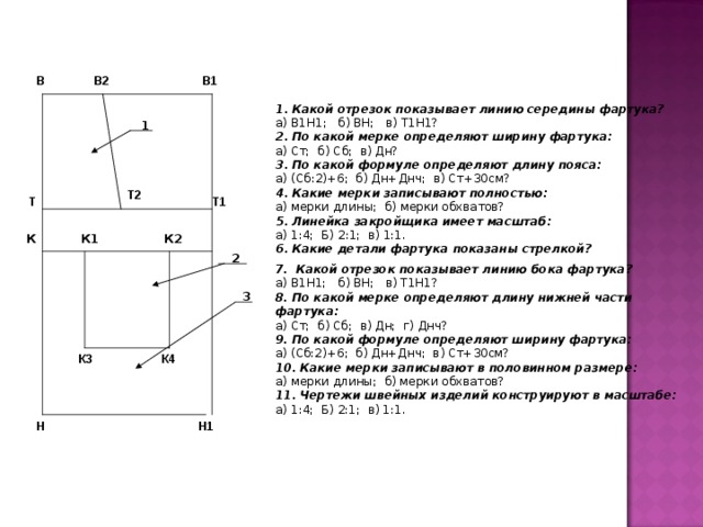 В   В1  В2 1.  Какой отрезок показывает линию середины фартука? а) В1Н1; б) ВН; в) Т1Н1? 2.  По какой мерке определяют ширину фартука: а) Ст; б) Сб; в) Дн? 3.  По какой формуле определяют длину пояса: а) (Сб:2)+6; б) Дн+Днч; в) Ст+30см? 4.  Какие мерки записывают полностью: а) мерки длины; б) мерки обхватов? 5.  Линейка закройщика имеет масштаб: а) 1:4; Б) 2:1; в) 1:1. 6.  Какие детали фартука показаны стрелкой?  1 Т2  Т Т1   К К1 К2 2 7.  Какой отрезок показывает линию бока фартука? а) В1Н1; б) ВН; в) Т1Н1? 8.  По какой мерке определяют длину нижней части фартука: а) Ст; б) Сб; в) Дн; г) Днч? 9.  По какой формуле определяют ширину фартука: а) (Сб:2)+6; б) Дн+Днч; в) Ст+30см? 10.  Какие мерки записывают в половинном размере: а) мерки длины; б) мерки обхватов? 11.  Чертежи швейных изделий конструируют в масштабе: а) 1:4; Б) 2:1; в) 1:1. 3  К3  К4 Н  Н1 