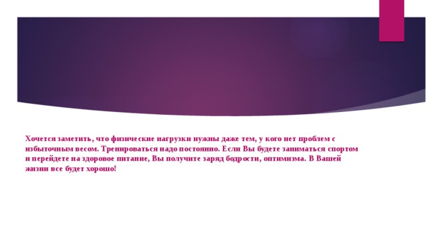 Хочется заметить, что физические нагрузки нужны даже тем, у кого нет проблем с избыточным весом. Тренироваться надо постоянно. Если Вы будете заниматься спортом и перейдете на здоровое питание, Вы получите заряд бодрости, оптимизма. В Вашей жизни все будет хорошо!   