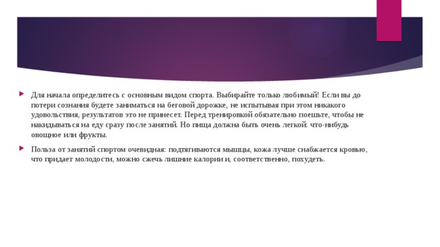 Для начала определитесь с основным видом спорта. Выбирайте только любимый! Если вы до потери сознания будете заниматься на беговой дорожке, не испытывая при этом никакого удовольствия, результатов это не принесет. Перед тренировкой обязательно поешьте, чтобы не накидываться на еду сразу после занятий. Но пища должна быть очень легкой: что-нибудь овощное или фрукты. Польза от занятий спортом очевидная: подтягиваются мышцы, кожа лучше снабжается кровью, что придает молодости, можно сжечь лишние калории и, соответственно, похудеть. 