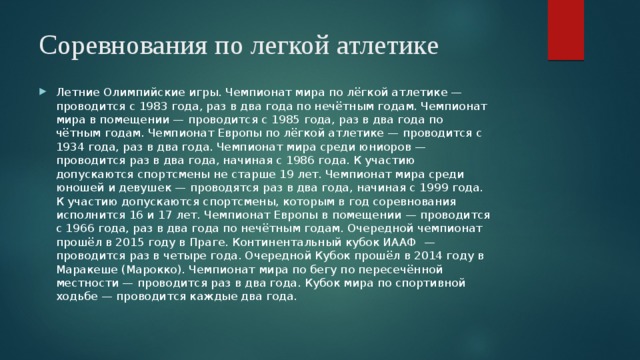 Соревнования по легкой атлетике Летние Олимпийские игры. Чемпионат мира по лёгкой атлетике — проводится с 1983 года, раз в два года по нечётным годам. Чемпионат мира в помещении — проводится с 1985 года, раз в два года по чётным годам. Чемпионат Европы по лёгкой атлетике — проводится с 1934 года, раз в два года. Чемпионат мира среди юниоров — проводится раз в два года, начиная с 1986 года. К участию допускаются спортсмены не старше 19 лет. Чемпионат мира среди юношей и девушек — проводятся раз в два года, начиная с 1999 года. К участию допускаются спортсмены, которым в год соревнования исполнится 16 и 17 лет. Чемпионат Европы в помещении — проводится с 1966 года, раз в два года по нечётным годам. Очередной чемпионат прошёл в 2015 году в Праге. Континентальный кубок ИААФ — проводится раз в четыре года. Очередной Кубок прошёл в 2014 году в Маракеше (Марокко). Чемпионат мира по бегу по пересечённой местности — проводится раз в два года. Кубок мира по спортивной ходьбе — проводится каждые два года. 