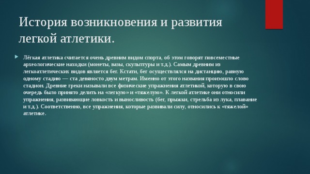 История возникновения и развития легкой атлетики.    Лёгкая атлетика считается очень древним видом спорта, об этом говорят повсеместные археологические находки (монеты, вазы, скульптуры и т.д.). Самым древним из легкоатлетических видов является бег. Кстати, бег осуществлялся на дистанцию, равную одному стадию — ста девяносто двум метрам. Именно от этого названия произошло слово стадион. Древние греки называли все физические упражнения атлетикой, которую в свою очередь было принято делить на «легкую» и «тяжелую». К легкой атлетике они относили упражнения, развивающие ловкость и выносливость (бег, прыжки, стрельба из лука, плавание и т.д.). Соответственно, все упражнения, которые развивали силу, относились к «тяжелой» атлетике . 