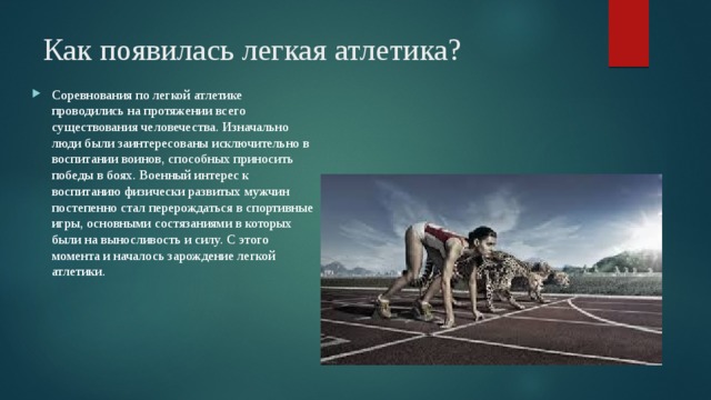 Как появилась легкая атлетика?   Соревнования по легкой атлетике проводились на протяжении всего существования человечества. Изначально люди были заинтересованы исключительно в воспитании воинов, способных приносить победы в боях. Военный интерес к воспитанию физически развитых мужчин постепенно стал перерождаться в спортивные игры, основными состязаниями в которых были на выносливость и силу. С этого момента и началось зарождение легкой атлетики. 