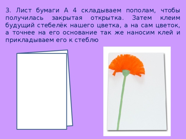 3. Лист бумаги А 4 складываем пополам, чтобы получилась закрытая открытка. Затем клеим будущий стебелёк нашего цветка, а на сам цветок, а точнее на его основание так же наносим клей и прикладываем его к стеблю 