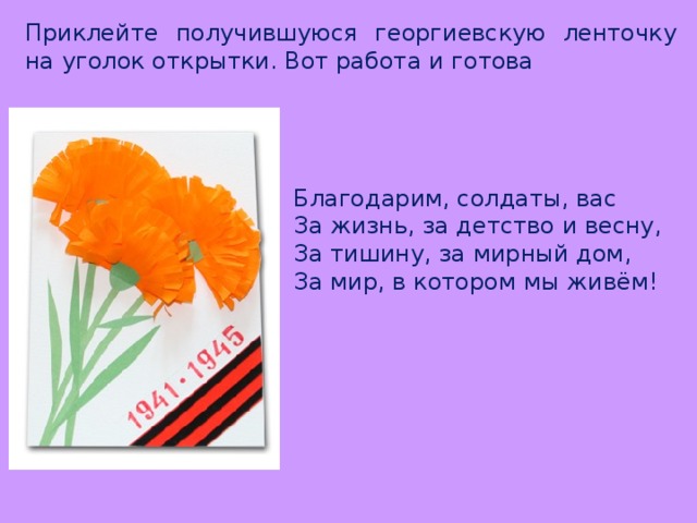 Приклейте получившуюся георгиевскую ленточку на уголок открытки. Вот работа и готова Благодарим, солдаты, вас За жизнь, за детство и весну, За тишину, за мирный дом, За мир, в котором мы живём! 