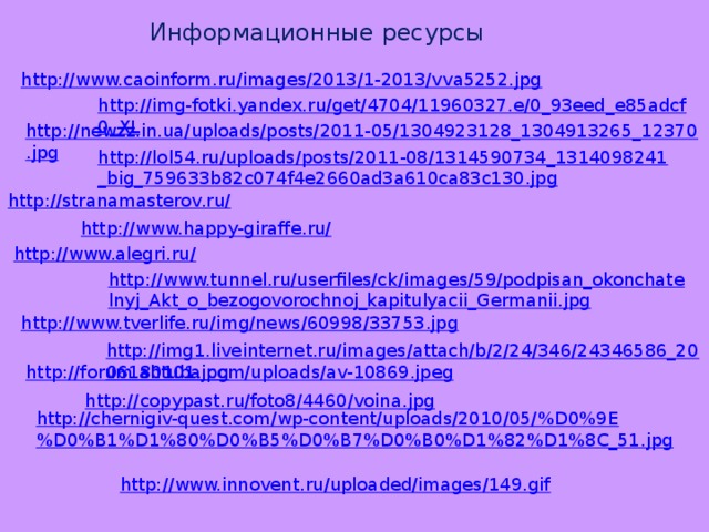 Информационные ресурсы http://www.caoinform.ru/images/2013/1-2013/vva5252.jpg http://img-fotki.yandex.ru/get/4704/11960327.e/0_93eed_e85adcf0_XL http://newzz.in.ua/uploads/posts/2011-05/1304923128_1304913265_12370.jpg http://lol54.ru/uploads/posts/2011-08/1314590734_1314098241_big_759633b82c074f4e2660ad3a610ca83c130.jpg http://stranamasterov.ru/ http://www.happy-giraffe.ru/ http://www.alegri.ru/ http://www.tunnel.ru/userfiles/ck/images/59/podpisan_okonchatelnyj_Akt_o_bezogovorochnoj_kapitulyacii_Germanii.jpg http://www.tverlife.ru/img/news/60998/33753.jpg http://img1.liveinternet.ru/images/attach/b/2/24/346/24346586_2006180101.jpg http://forum.ahtuba.com/uploads/av-10869.jpeg http://copypast.ru/foto8/4460/voina.jpg http://chernigiv-quest.com/wp-content/uploads/2010/05/%D0%9E%D0%B1%D1%80%D0%B5%D0%B7%D0%B0%D1%82%D1%8C_51.jpg http://www.innovent.ru/uploaded/images/149.gif 