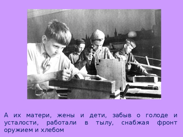 А их матери, жены и дети, забыв о голоде и усталости, работали в тылу, снабжая фронт оружием и хлебом 