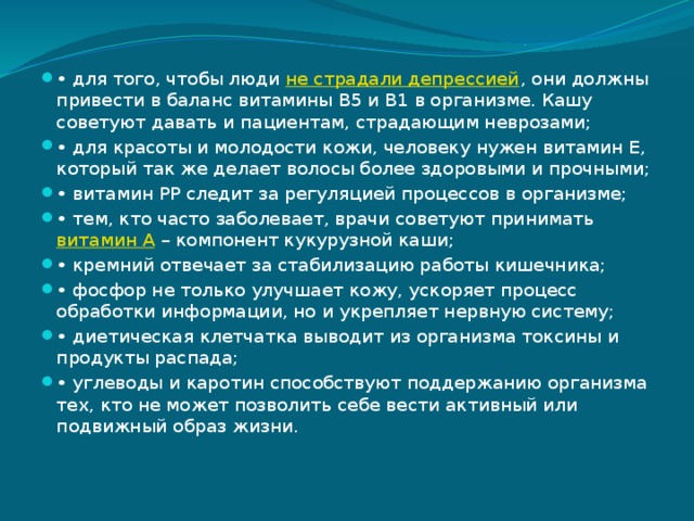 • для того, чтобы люди  не страдали депрессией , они должны привести в баланс витамины В5 и B1 в организме. Кашу советуют давать и пациентам, страдающим неврозами; • для красоты и молодости кожи, человеку нужен витамин Е, который так же делает волосы более здоровыми и прочными; • витамин РР следит за регуляцией процессов в организме; • тем, кто часто заболевает, врачи советуют принимать  витамин А  – компонент кукурузной каши; • кремний отвечает за стабилизацию работы кишечника; • фосфор не только улучшает кожу, ускоряет процесс обработки информации, но и укрепляет нервную систему; • диетическая клетчатка выводит из организма токсины и продукты распада; • углеводы и каротин способствуют поддержанию организма тех, кто не может позволить себе вести активный или подвижный образ жизни. 