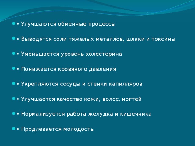 • Улучшаются обменные процессы • Выводятся соли тяжелых металлов, шлаки и токсины • Уменьшается уровень холестерина • Понижается кровяного давления • Укрепляются сосуды и стенки капилляров • Улучшается качество кожи, волос, ногтей • Нормализуется работа желудка и кишечника • Продлевается молодость 