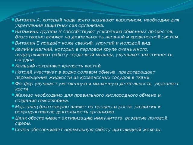 Витамин А, который чаще всего называют каротином, необходим для укрепления защитных сил организма. Витамины группы В способствуют ускорению обменных процессов, благотворно влияют на деятельность нервной и кровеносной систем. Витамин Е придаёт коже свежий, упругий и молодой вид. Калий и магний, которых в перловой крупе очень много, поддерживают работу сердечной мышцы, улучшают эластичность сосудов. Кальций сохраняет крепость костей. Натрий участвует в водно-солевом обмене, предотвращает перемещение жидкости из кровеносных сосудов в ткани. Фосфор улучшает умственную и мышечную деятельность, укрепляет кости. Железо необходимо для правильного кислородного обмена и создания гемоглобина. Марганец благотворно влияет на процессы роста, развития и репродуктивную деятельность организма. Цинк обеспечивает активизацию иммунитета, развитие половой сферы. Селен обеспечивает нормальную работу щитовидной железы. 