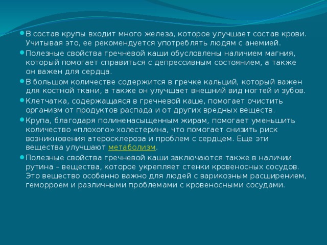 В состав крупы входит много железа, которое улучшает состав крови. Учитывая это, ее рекомендуется употреблять людям с анемией. Полезные свойства гречневой каши обусловлены наличием магния, который помогает справиться с депрессивным состоянием, а также он важен для сердца. В большом количестве содержится в гречке кальций, который важен для костной ткани, а также он улучшает внешний вид ногтей и зубов. Клетчатка, содержащаяся в гречневой каше, помогает очистить организм от продуктов распада и от других вредных веществ. Крупа, благодаря полиненасыщенным жирам, помогает уменьшить количество «плохого» холестерина, что помогает снизить риск возникновения атеросклероза и проблем с сердцем. Еще эти вещества улучшают  метаболизм . Полезные свойства гречневой каши заключаются также в наличии рутина – вещества, которое укрепляет стенки кровеносных сосудов. Это вещество особенно важно для людей с варикозным расширением, геморроем и различными проблемами с кровеносными сосудами.   