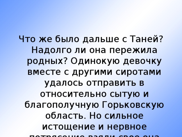 Что же было дальше с Таней? Надолго ли она пережила родных? Одинокую девочку вместе с другими сиротами удалось отправить в относительно сытую и благополучную Горьковскую область. Но сильное истощение и нервное потрясение взяли свое она умерла 23 мая 1944 г. 