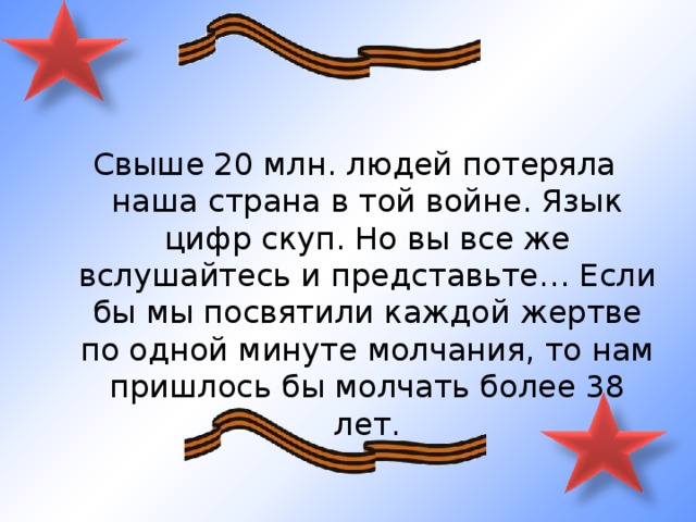 Свыше 20 млн. людей потеряла наша страна в той войне. Язык цифр скуп. Но вы все же вслушайтесь и представьте… Если бы мы посвятили каждой жертве по одной минуте молчания, то нам пришлось бы молчать более 38 лет. 