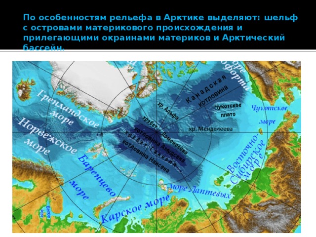 По особенностям рельефа в Арктике выделяют: шельф с островами материкового происхождения и прилегающими окраинами материков и Арктический бассейн.     