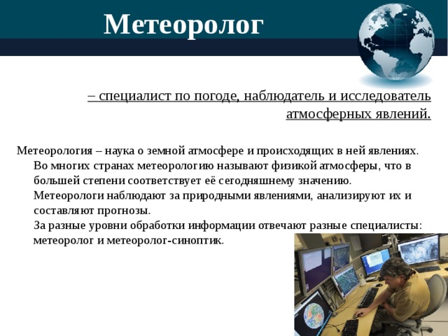 Метеоролог  – специалист по погоде, наблюдатель и исследователь атмосферных явлений.   Метеорология – наука о земной атмосфере и происходящих в ней явлениях. Во многих странах метеорологию называют физикой атмосферы, что в большей степени соответствует её сегодняшнему значению.  Метеорологи наблюдают за природными явлениями, анализируют их и составляют прогнозы.  За разные уровни обработки информации отвечают разные специалисты: метеоролог и метеоролог-синоптик.