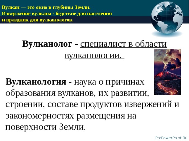 Вулкан — это окно в глубины Земли.  Извержение вулкана - бедствие для населения  и праздник для вулканологов.   Вулканолог - специалист в области вулканологии.  Вулканология - наука о причинах образования вулканов, их развитии, строении, составе продуктов извержений и закономерностях размещения на поверхности Земли.