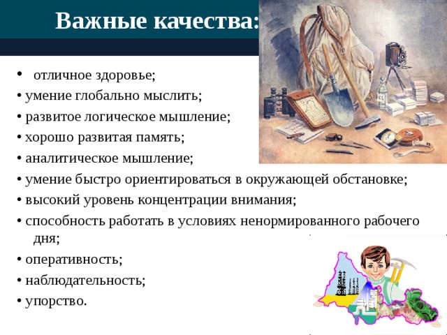 Важные качества:   отличное здоровье; • умение глобально мыслить; • развитое логическое мышление; • хорошо развитая память; • аналитическое мышление; • умение быстро ориентироваться в окружающей обстановке; • высокий уровень концентрации внимания; • способность работать в условиях ненормированного рабочего дня; • оперативность; • наблюдательность; • упорство.