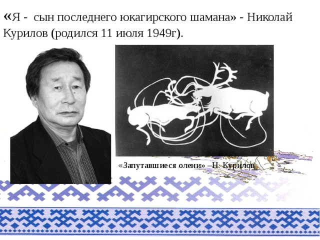 « Я - сын последнего юкагирского шамана» - Николай Курилов (родился 11 июля 1949г). « Запутавшиеся олени» –Н. Курилов