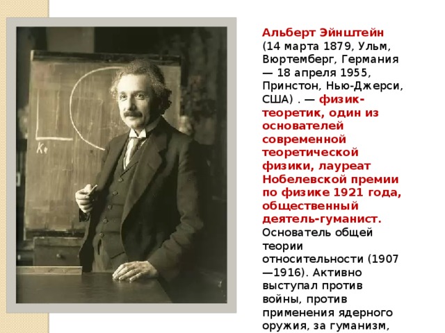 Альберт Эйнштейн (14 марта 1879, Ульм, Вюртемберг, Германия — 18 апреля 1955, Принстон, Нью-Джерси, США) . — физик-теоретик, один из основателей современной теоретической физики, лауреат Нобелевской премии по физике 1921 года, общественный деятель-гуманист. Основатель общей теории относительности (1907—1916). Активно выступал против войны, против применения ядерного оружия, за гуманизм, уважение прав человека, взаимопонимание между народами. 