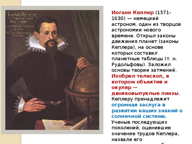 Иоганн Кеплер (1571-1630) — немецкий астроном, один из творцов астрономии нового времени. Открыл законы движения планет (законы Кеплера), на основе которых составил планетные таблицы (т. н. Рудольфовы). Заложил основы теории затмений. Изобрел телескоп, в котором объектив и окуляр — двояковыпуклые линзы . Кеплеру принадлежит огромная заслуга в развитии наших знаний о солнечной системе. Ученые последующих поколений, оценившие значение трудов Кеплера, назвали его «законодателем неба», так как именно он выяснил те законы, по которым совершается движение небесных тел в солнечной системе. 