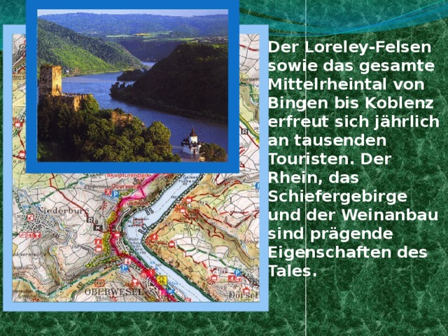 Der Loreley-Felsen sowie das gesamte Mittelrheintal von Bingen bis Koblenz erfreut sich jährlich an tausenden Touristen. Der Rhein, das Schiefergebirge und der Weinanbau sind prägende Eigenschaften des Tales. LORELEY 