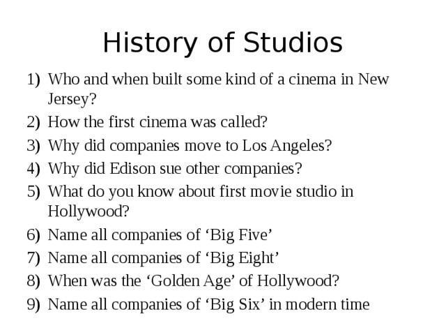 History of Studios Who and when built some kind of a cinema in New Jersey? How the first cinema was called? Why did companies move to Los Angeles? Why did Edison sue other companies? What do you know about first movie studio in Hollywood? Name all companies of ‘Big Five’ Name all companies of ‘Big Eight’ When was the ‘Golden Age’ of Hollywood? Name all companies of ‘Big Six’ in modern time 