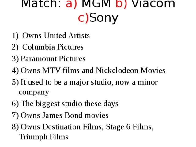 Match: a) MGM b) Viacom c) Sony Owns United Artists Columbia Pictures 3) Paramount Pictures 4) Owns MTV films and Nickelodeon Movies 5) It used to be a major studio, now a minor company 6) The biggest studio these days 7) Owns James Bond movies 8) Owns Destination Films, Stage 6 Films, Triumph Films 