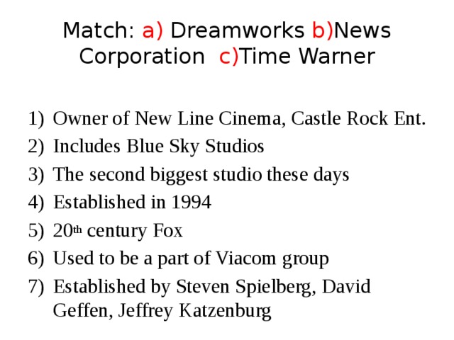 Match: a) Dreamworks b) News Corporation c) Time Warner Owner of New Line Cinema, Castle Rock Ent. Includes Blue Sky Studios The second biggest studio these days Established in 1994 20 th century Fox Used to be a part of Viacom group Established by Steven Spielberg, David Geffen, Jeffrey Katzenburg 
