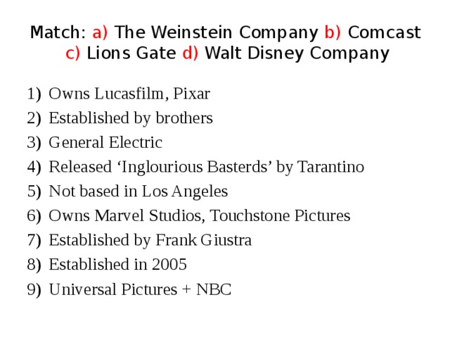 Match: a) The Weinstein Company b) Comcast c) Lions Gate d) Walt Disney Company Owns Lucasfilm, Pixar Established by brothers General Electric Released ‘Inglourious Basterds’ by Tarantino Not based in Los Angeles Owns Marvel Studios, Touchstone Pictures Established by Frank Giustra Established in 2005 Universal Pictures + NBC 